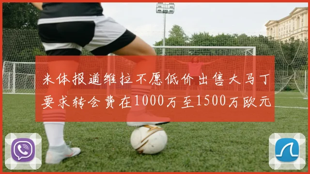 米体报道维拉不愿低价出售大马丁要求转会费在1000万至1500万欧元之间