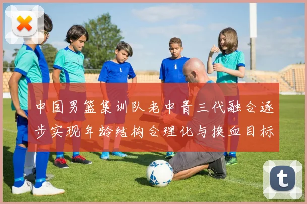 中国男篮集训队老中青三代融合逐步实现年龄结构合理化与换血目标