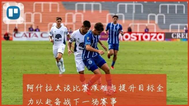 阿什拉夫谈比赛艰难与提升目标全力以赴备战下一场赛事