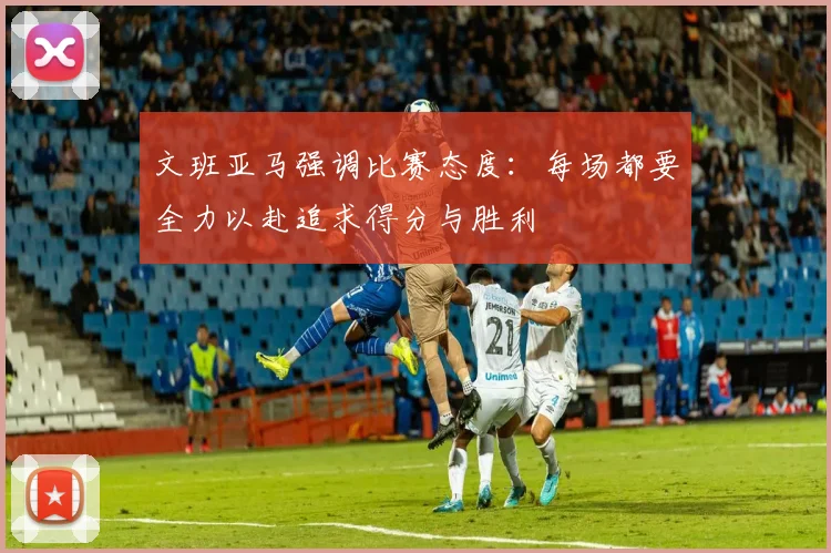 文班亚马强调比赛态度：每场都要全力以赴追求得分与胜利