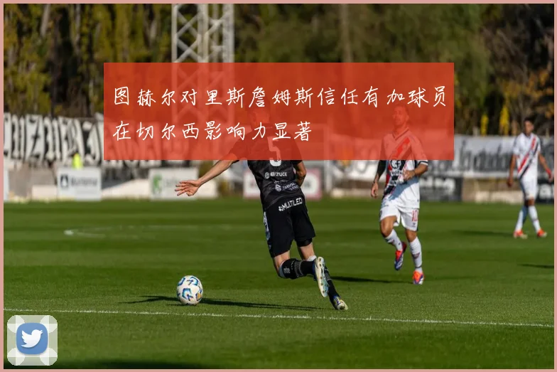 图赫尔对里斯詹姆斯信任有加球员在切尔西影响力显著