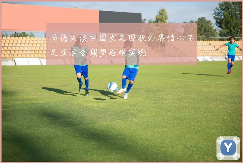 马德兴谈中国女足现状外界信心不足亚运会期望恐难实现