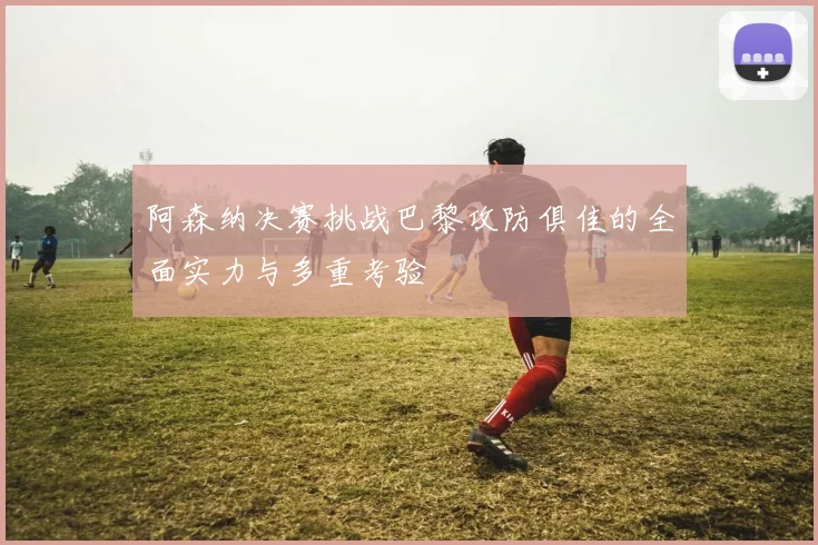 阿森纳决赛挑战巴黎攻防俱佳的全面实力与多重考验