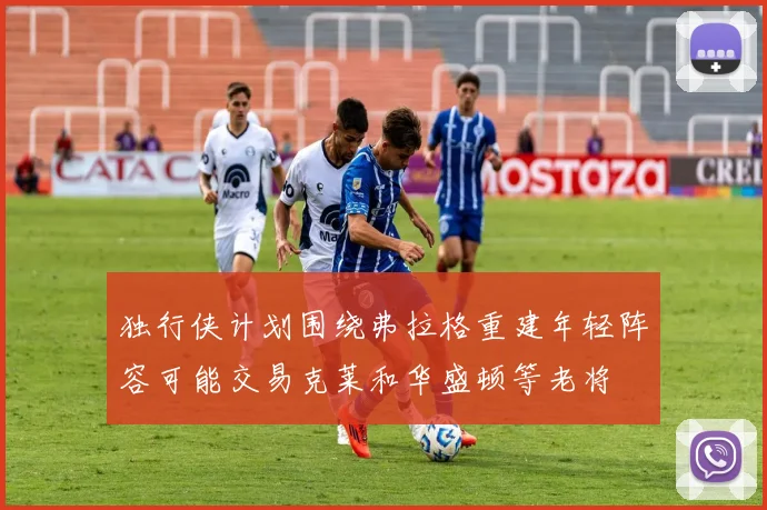 独行侠计划围绕弗拉格重建年轻阵容可能交易克莱和华盛顿等老将