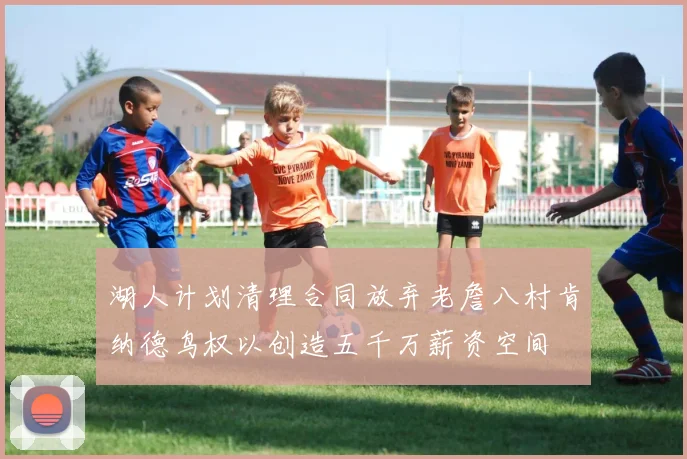 湖人计划清理合同放弃老詹八村肯纳德鸟权以创造五千万薪资空间