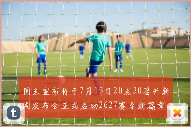 国米宣布将于7月13日20点30召开新闻发布会正式启动2627赛季新篇章