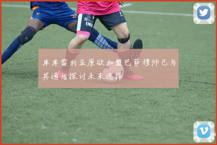 库库雷利亚原欲加盟巴萨穆帅已与其通话探讨未来选择