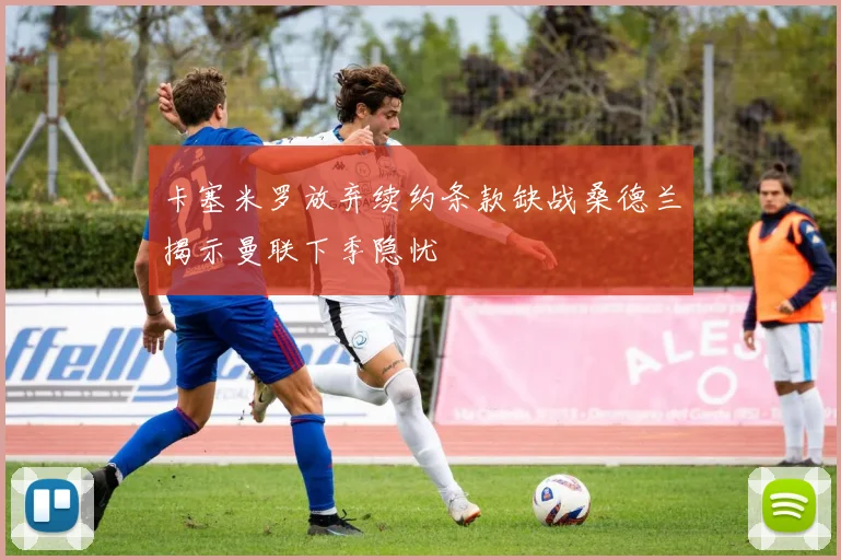 卡塞米罗放弃续约条款缺战桑德兰揭示曼联下季隐忧