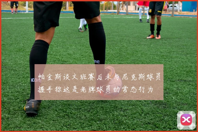 帕金斯谈文班赛后未与尼克斯球员握手称这是老牌球员的常态行为