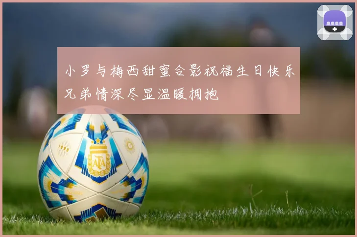 小罗与梅西甜蜜合影祝福生日快乐兄弟情深尽显温暖拥抱