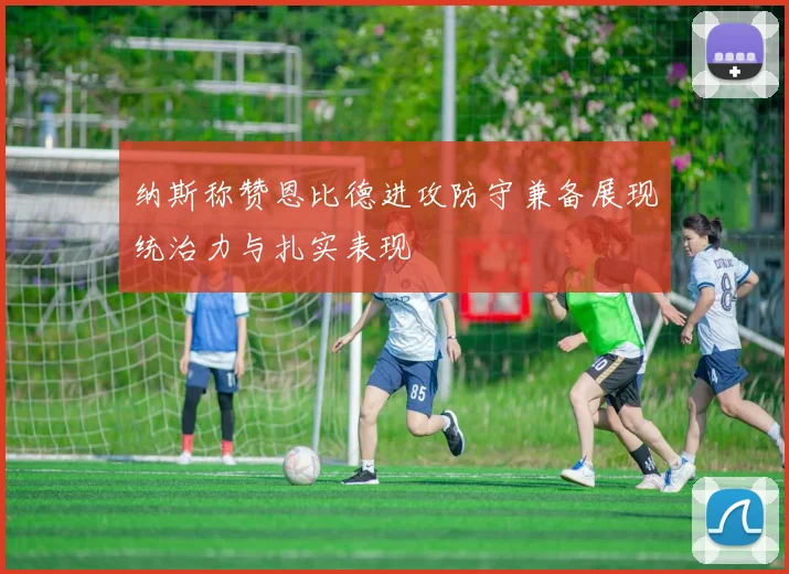 纳斯称赞恩比德进攻防守兼备展现统治力与扎实表现