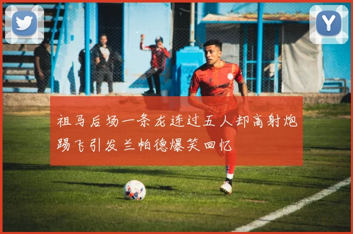 祖马后场一条龙连过五人却高射炮踢飞引发兰帕德爆笑回忆