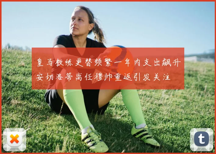 皇马教练更替频繁一年内支出飙升安切洛蒂离任穆帅重返引发关注