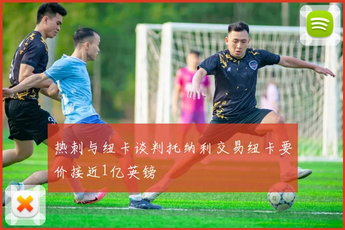 热刺与纽卡谈判托纳利交易纽卡要价接近1亿英镑
