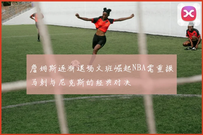 詹姆斯逐渐退场文班崛起NBA需重振马刺与尼克斯的经典对决