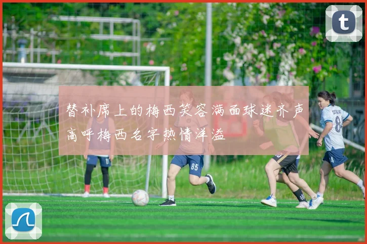 替补席上的梅西笑容满面球迷齐声高呼梅西名字热情洋溢