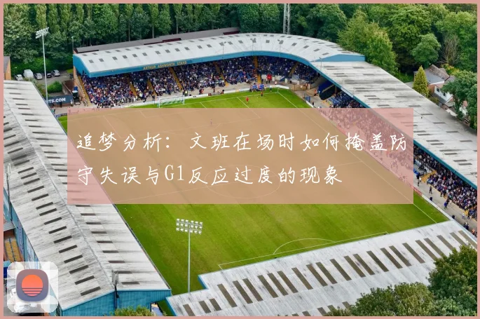 追梦分析：文班在场时如何掩盖防守失误与G1反应过度的现象