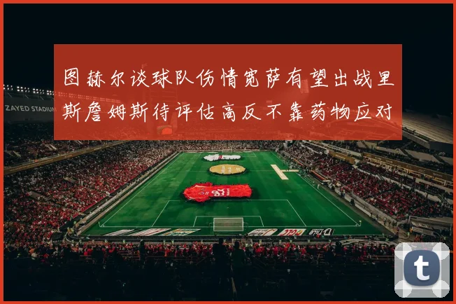 图赫尔谈球队伤情宽萨有望出战里斯詹姆斯待评估高反不靠药物应对