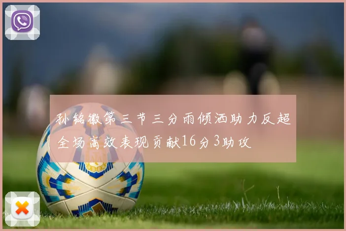 孙铭徽第三节三分雨倾洒助力反超全场高效表现贡献16分3助攻