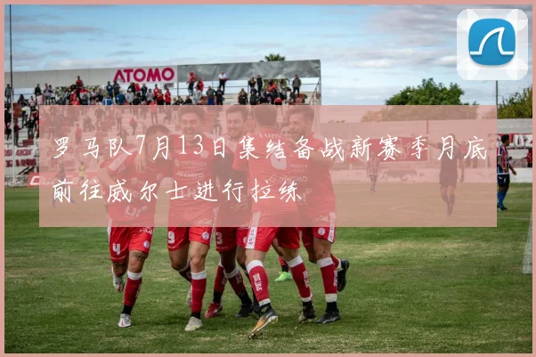 罗马队7月13日集结备战新赛季月底前往威尔士进行拉练