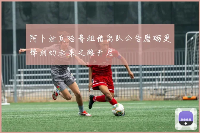 阿卜杜瓦哈普租借离队公告磨砺更锋利的未来之路开启